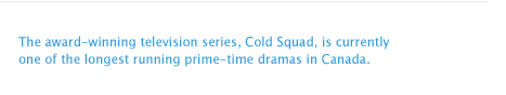 The award-winning television series, Cold Squad, is currently one of the longest running prime-time dramas in Canada. 